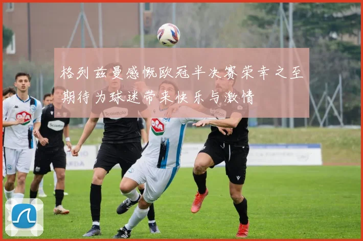 格列兹曼感慨欧冠半决赛荣幸之至期待为球迷带来快乐与激情