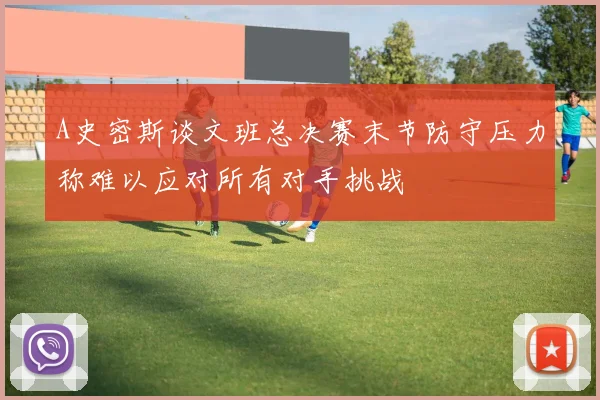 A史密斯谈文班总决赛末节防守压力称难以应对所有对手挑战
