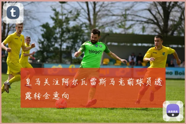 皇马关注阿尔瓦雷斯马竞前球员透露转会意向