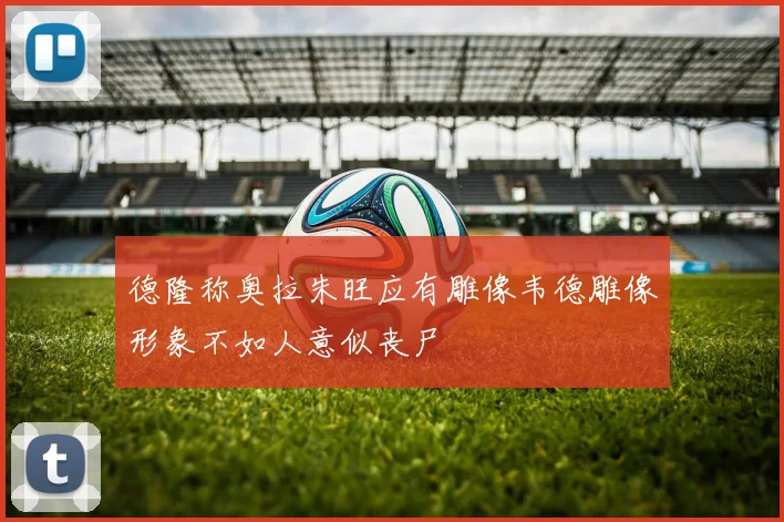 德隆称奥拉朱旺应有雕像韦德雕像形象不如人意似丧尸