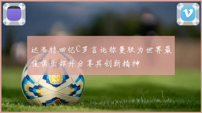 达洛特回忆C罗言论称曼联为世界最佳俱乐部并分享其创新精神