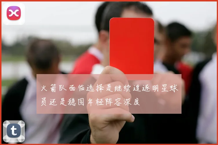 火箭队面临选择是继续追逐明星球员还是稳固年轻阵容深度