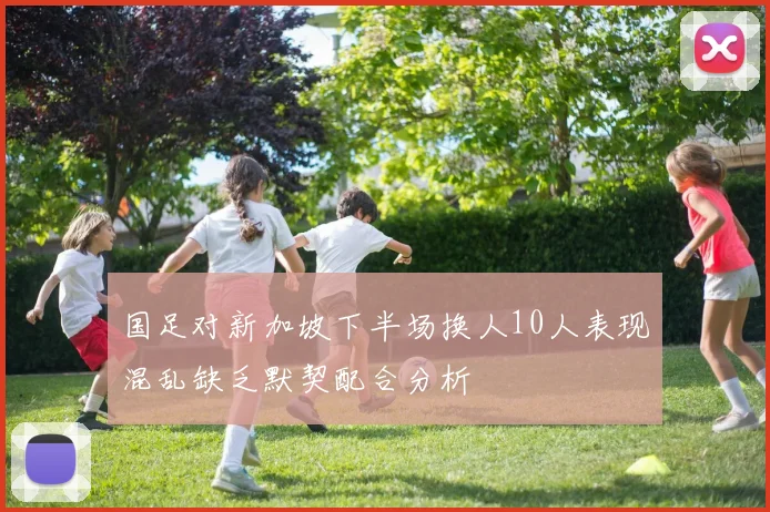 国足对新加坡下半场换人10人表现混乱缺乏默契配合分析
