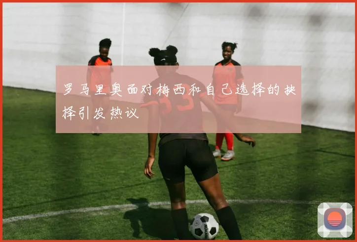罗马里奥面对梅西和自己选择的抉择引发热议